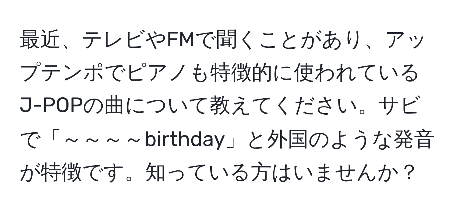 最近、テレビやFMで聞くことがあり、アップテンポでピアノも特徴的に使われているJ-POPの曲について教えてください。サビで「～～～～birthday」と外国のような発音が特徴です。知っている方はいませんか？