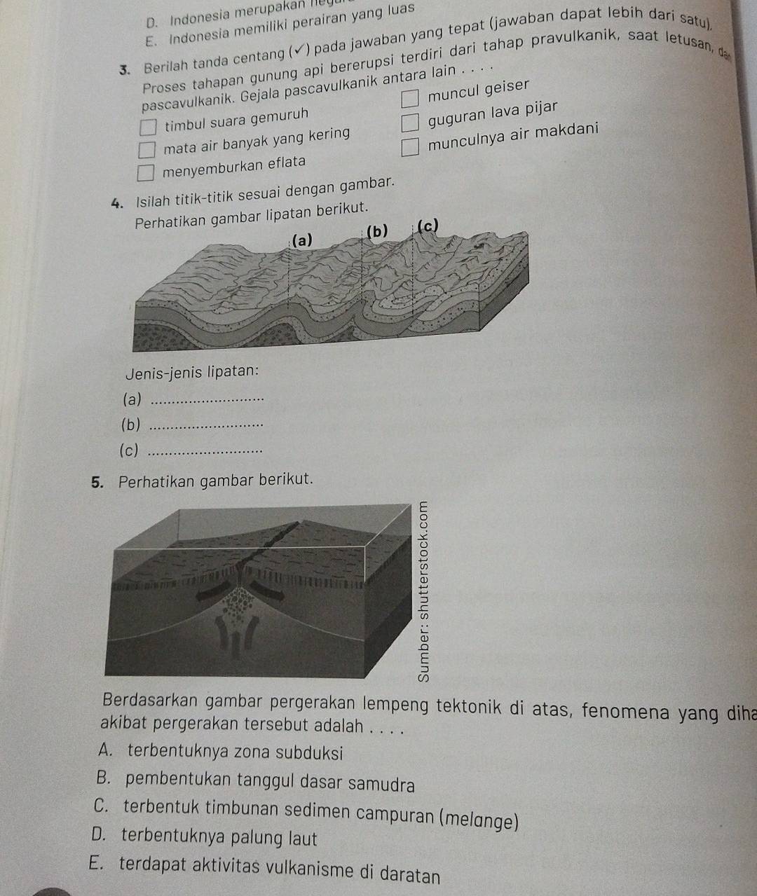 D. Indonesia merupakan ny
E. Indonesia memiliki perairan yang luas
3. Berilah tanda centang (√) pada jawaban yang tepat (jawaban dapat lebih dari satu)
Proses tahapan gunung api bererupsi terdiri dari tahap pravulkanik, saat letusan, d
pascavulkanik. Gejala pascavulkanik antara lain . . . .
muncul geiser
timbul suara gemuruh
mata air banyak yang kering guguran lava pijar
munculnya air makdani
menyemburkan eflata
4. Isilah titik-titik sesuai dengan gambar.
r lipatan berikut.
Jenis-jenis lipatan:
(a)_
(b)_
(c)_
5. Perhatikan gambar berikut.
Berdasarkan gambar pergerakan lempeng tektonik di atas, fenomena yang diha
akibat pergerakan tersebut adalah . . . .
A. terbentuknya zona subduksi
B. pembentukan tanggul dasar samudra
C. terbentuk timbunan sedimen campuran (melange)
D. terbentuknya palung laut
E. terdapat aktivitas vulkanisme di daratan