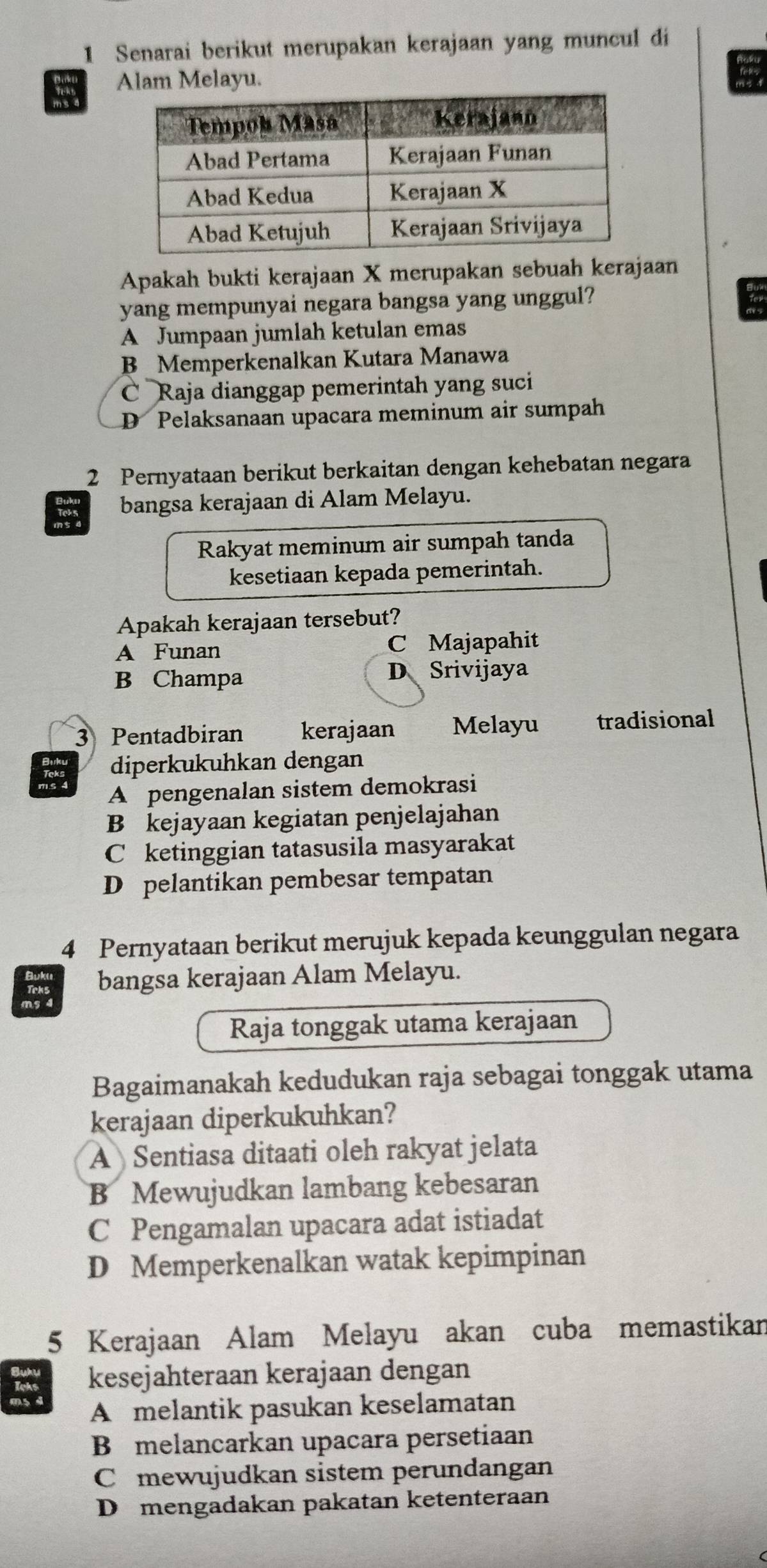 Senarai berikut merupakan kerajaan yang muncul di
Alam Melayu.
Apakah bukti kerajaan X merupakan sebuah kerajaan
yang mempunyai negara bangsa yang unggul?
A Jumpaan jumlah ketulan emas
B Memperkenalkan Kutara Manawa
C Raja dianggap pemerintah yang suci
D Pelaksanaan upacara meminum air sumpah
2 Pernyataan berikut berkaitan dengan kehebatan negara
bangsa kerajaan di Alam Melayu.
Rakyat meminum air sumpah tanda
kesetiaan kepada pemerintah.
Apakah kerajaan tersebut?
A Funan C Majapahit
B Champa D Srivijaya
3 Pentadbiran kerajaan Melayu tradisional
diperkukuhkan dengan
A pengenalan sistem demokrasi
B kejayaan kegiatan penjelajahan
C ketinggian tatasusila masyarakat
D pelantikan pembesar tempatan
4 Pernyataan berikut merujuk kepada keunggulan negara
bangsa kerajaan Alam Melayu.
Raja tonggak utama kerajaan
Bagaimanakah kedudukan raja sebagai tonggak utama
kerajaan diperkukuhkan?
A Sentiasa ditaati oleh rakyat jelata
B Mewujudkan lambang kebesaran
C Pengamalan upacara adat istiadat
D Memperkenalkan watak kepimpinan
5 Kerajaan Alam Melayu akan cuba memastikan
kesejahteraan kerajaan dengan
A melantik pasukan keselamatan
B melancarkan upacara persetiaan
C mewujudkan sistem perundangan
D mengadakan pakatan ketenteraan