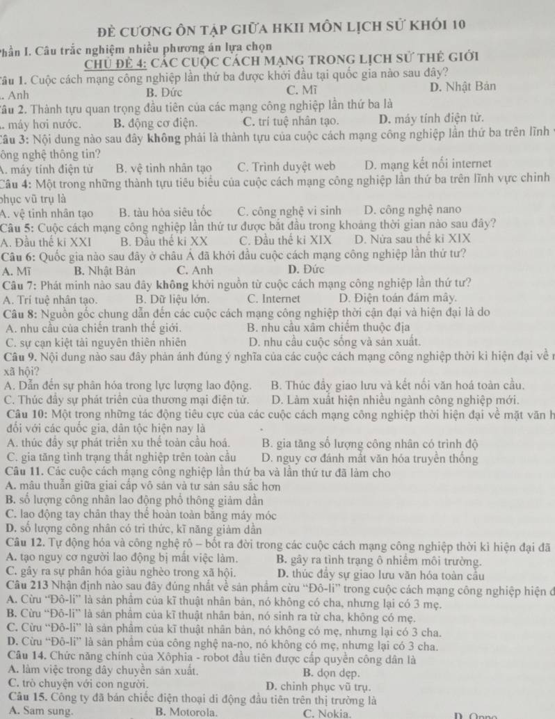 đề cương ôn tập giữa hKIi môn lịch sử khói 10
Phần I. Câu trắc nghiệm nhiều phương án lựa chọn
Chủ Để 4: CáC CUộc Cách MạnG TRONG Lịch sử thẻ giới
1ầu 1. Cuộc cách mạng công nghiệp lần thứ ba được khởi đầu tại quốc gia nào sau đây?. Anh B. Đức C. Mĩ D. Nhật Bản
2ầu 2. Thành tựu quan trọng đầu tiên của các mạng công nghiệp lần thứ ba là
máy hơi nước. B. động cơ điện. C. trí tuệ nhân tạo. D. máy tính điện tử.
Câu 3: Nội dung nào sau đây không phải là thành tựu của cuộc cách mạng công nghiệp lần thứ ba trên lĩnh ở
ông nghệ thông tin?
A. máy tính điện từ B. vệ tinh nhân tạo C. Trình duyệt web D. mạng kết nối internet
Câu 4: Một trong những thành tựu tiêu biểu của cuộc cách mạng công nghiệp lần thứ ba trên lĩnh vực chinh
phục vũ trụ là
A. vệ tinh nhân tạo B. tàu hỏa siêu tốc C. công nghệ vi sinh D. công nghệ nano
Câu 5: Cuộc cách mạng công nghiệp lần thứ tư được bắt đầu trong khoảng thời gian nào sau đây?
A. Đầu thế ki XXI B. Đầu thế ki XX C. Đầu thể ki XIX D. Nửa sau thể ki XIX
Câu 6: Quốc gia nào sau đây ở châu Á đã khởi đầu cuộc cách mạng công nghiệp lần thứ tư?
A. Mĩ B. Nhật Bản C. Anh D. Đức
Câu 7: Phát minh nào sau đây không khởi nguồn từ cuộc cách mạng công nghiệp lần thứ tư?
A. Trí tuệ nhân tạo. B. Dữ liệu lớn. C. Internet D. Điện toán đám mây.
Câu 8: Nguồn gốc chung dẫn đến các cuộc cách mạng công nghiệp thời cận đại và hiện đại là do
A. nhu cầu của chiến tranh thế giới.  B. nhu cầu xâm chiếm thuộc địa
C. sự cạn kiệt tải nguyên thiên nhiên D. nhu cầu cuộc sống và sản xuất.
Câu 9. Nội dung nào sau đây phản ánh đúng ý nghĩa của các cuộc cách mạng công nghiệp thời kỉ hiện đại về n
xã hội?
A. Dẫn đến sự phân hóa trong lực lượng lao động. B. Thúc đầy giao lưu và kết nối văn hoá toàn cầu.
C. Thúc đầy sự phát triên của thương mại điện tử. D. Làm xuất hiện nhiều ngành công nghiệp mới.
Câu 10: Một trong những tác động tiêu cực của các cuộc cách mạng công nghiệp thời hiện đại về mặt văn h
đối với các quốc gia, dân tộc hiện nay là
A. thúc đầy sự phát triển xu thể toàn cầu hoá. B. gia tăng số lượng công nhân có trình độ
C. gia tăng tình trạng thất nghiệp trên toàn cầu D. nguy cơ đánh mất văn hóa truyền thống
Câu 11. Các cuộc cách mạng công nghiệp lần thứ ba và lần thứ tư đã làm cho
A. mâu thuẫn giữa giai cấp vô sản và tư sản sâu sắc hơn
B. số lượng công nhân lao động phổ thông giảm dần
C. lao động tay chân thay thể hoàn toàn bằng máy móc
D. số lượng công nhân có tri thức, kĩ năng giảm dần
Câu 12. Tự động hóa và công nghệ rô - bốt ra đời trong các cuộc cách mạng công nghiệp thời kì hiện đại đã
A. tạo nguy cơ người lao động bị mất việc làm. B. gây ra tình trạng ô nhiểm môi trường.
C. gây ra sự phân hóa giàu nghèo trong xã hội. D. thúc đầy sự giao lưu văn hóa toàn cầu
Câu 213 Nhận định nào sau đây đúng nhất về sản phẩm cừu “Đô-li” trong cuộc cách mạng công nghiệp hiện đ
A. Cừu 'Đô-li” là sản phẩm của kĩ thuật nhân bản, nó không có cha, nhưng lại có 3 mẹ.
B. Cừu “Đô-li” là sản phâm của kĩ thuật nhân bản, nó sinh ra từ cha, không có mẹ.
C. Cừu “Đô-li” là sản phâm của kĩ thuật nhân bản, nó không có mẹ, nhưng lại có 3 cha.
D. Cừu “Đô-li” là sản phẩm của công nghệ na-no, nó không có mẹ, nhưng lại có 3 cha.
Câu 14. Chức năng chính của Xôphia - robot đầu tiên được cấp quyền công dân là
A. làm việc trong dây chuyền sản xuất. B. dọn dẹp.
C. trò chuyện với con người. D. chinh phục vũ trụ.
Câu 15. Công ty đã bán chiếc điện thoại di động đầu tiên trên thị trường là
A. Sam sung. B. Motorola. C. Nokia.