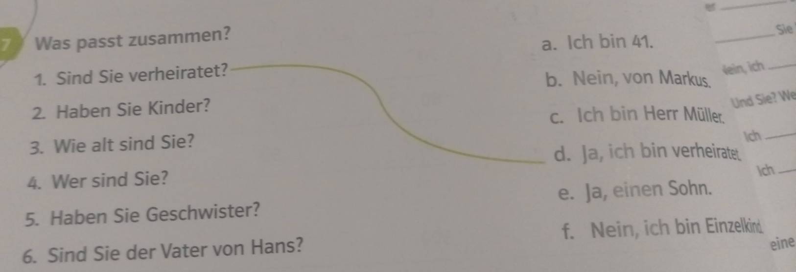 Was passt zusammen?
Sie
a. Ich bin 41.
_
1. Sind Sie verheiratet?
Vein, ich_
b. Nein, von Markus.
Und Sie? We
2. Haben Sie Kinder? c. Ich bin Herr Müller.
3. Wie alt sind Sie?
Ich_
_d. Ja, ich bin verheiratet.
4. Wer sind Sie? Ich_
e. Ja, einen Sohn.
5. Haben Sie Geschwister?
f. Nein, ich bin Einzelkind
6. Sind Sie der Vater von Hans?
eine