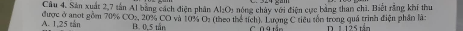 324 gàm
Câu 4. Sản xuất 2,7 tấn Al bằng cách điện phân Al_2O_3 nóng chảy với điện cực bằng than chì. Biết rằng khí thu
được ở anot gồm 70% CO_2 , 20% CO và 10% O_2 (theo thể tích). Lượng C tiêu tốn trong quá trình điện phân là:
A. 1,25 tấn B. 0,5 tấn C 0 9 tần
D. 1. 125 tấn