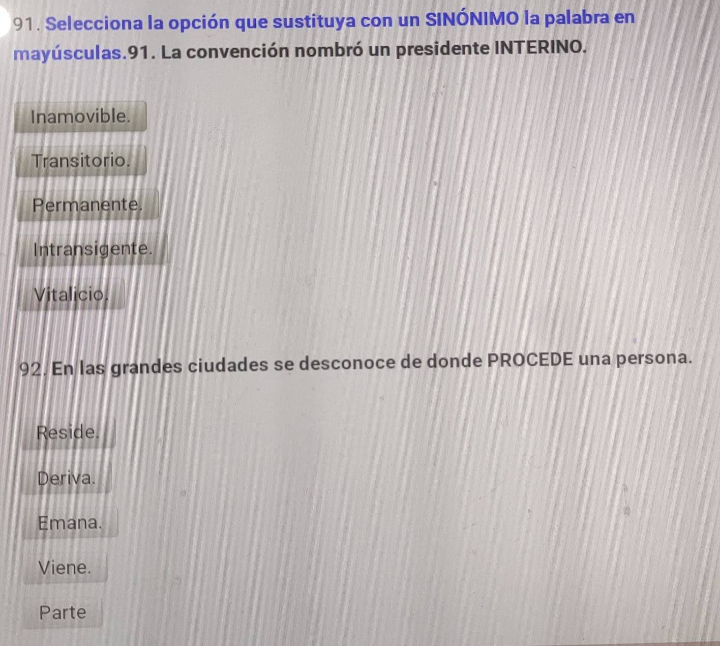 Selecciona la opción que sustituya con un SINÓNIMO la palabra en
mayúsculas.91. La convención nombró un presidente INTERINO.
Inamovible.
Transitorio.
Permanente.
Intransigente.
Vitalicio.
92. En las grandes ciudades se desconoce de donde PROCEDE una persona.
Reside.
Deriva.
Emana.
Viene.
Parte