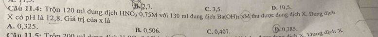 B. 2,7.
Câu 11.4: Trộn 120 ml dung dịch HNO₃ 0,75M với 130 ml dung dịch C. 3, 5. D. 10, 5.
X có pH là 12,8. Giá trị của x là
Ba(OH) 2 xM thu được dung dịch X. Dung dịch
A. 0,325. B. 0,506.
Câu 11 5: Trôn 200 m C. 0,407. D. 0,385.
dung dịch X. Dung dịch X