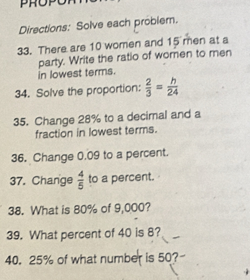 PROPO 
Directions: Solve each problem. 
33. There are 10 women and 15 men at a 
party. Write the ratio of women to men 
in lowest terms. 
34. Solve the proportion:  2/3 = h/24 
35. Change 28% to a decimal and a 
fraction in lowest terms. 
36. Change 0.09 to a percent. 
37. Change  4/5  to a percent. 
38. What is 80% of 9,000? 
39. What percent of 40 is 8? 
40. 25% of what number is 50?