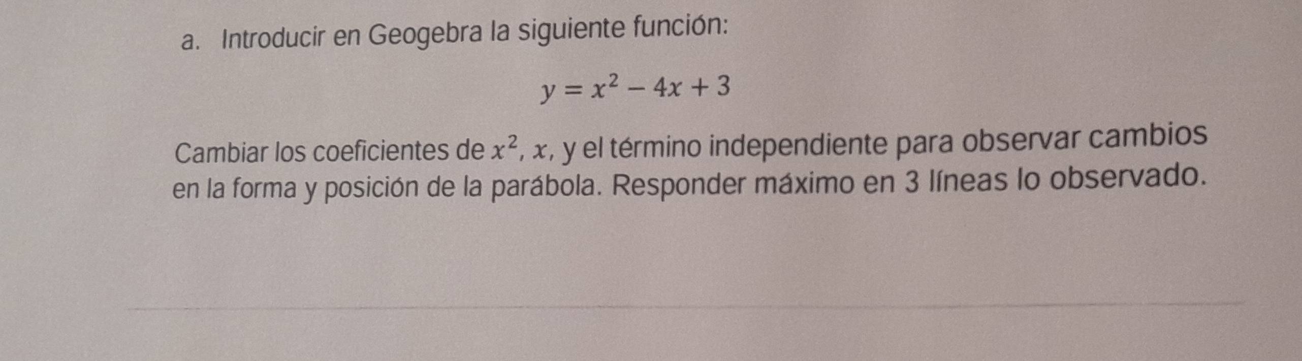 Introducir en Geogebra la siguiente función:
y=x^2-4x+3
Cambiar los coeficientes de x^2 , x, y el término independiente para observar cambios 
en la forma y posición de la parábola. Responder máximo en 3 líneas lo observado.