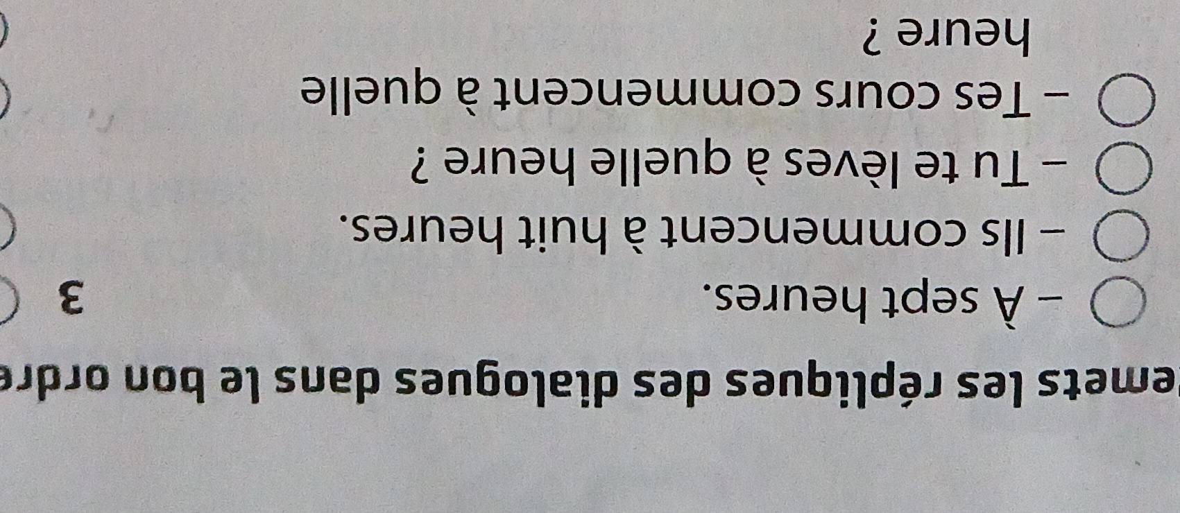 emets les répliques des dialogues dans le bon ordre 
- À sept heures. 3
- Ils commencent à huit heures. 
- Tu te lèves à quelle heure ? 
- Tes cours commencent à quelle 
heure ?