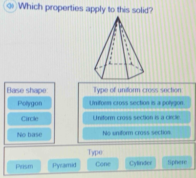 < Which properties apply to this solid?
Base shape: Type of uniform cross section:
 Polygon Uniform cross section is a polygon.
Circle Uniform cross section is a circle.
No base No uniform cross section.
Type
Prism Pyramid Cone Cylinder Sphere