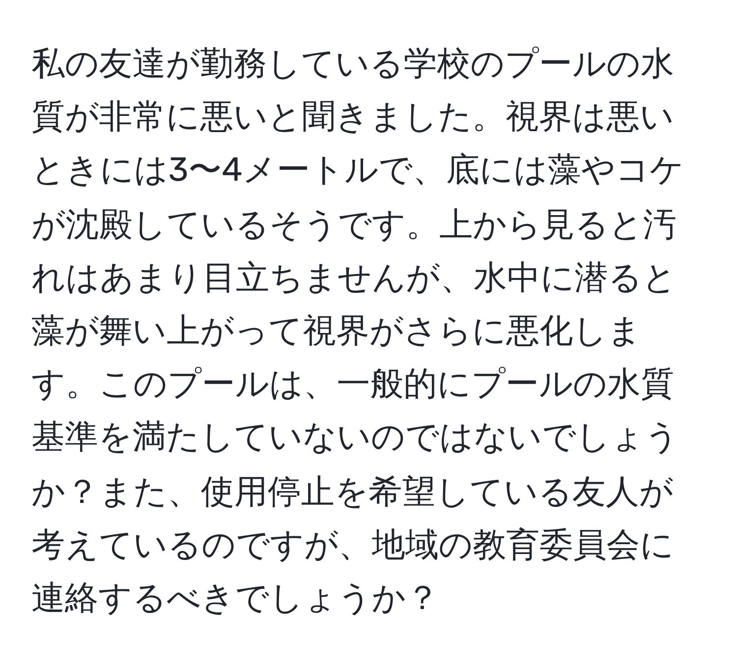 私の友達が勤務している学校のプールの水質が非常に悪いと聞きました。視界は悪いときには3〜4メートルで、底には藻やコケが沈殿しているそうです。上から見ると汚れはあまり目立ちませんが、水中に潜ると藻が舞い上がって視界がさらに悪化します。このプールは、一般的にプールの水質基準を満たしていないのではないでしょうか？また、使用停止を希望している友人が考えているのですが、地域の教育委員会に連絡するべきでしょうか？