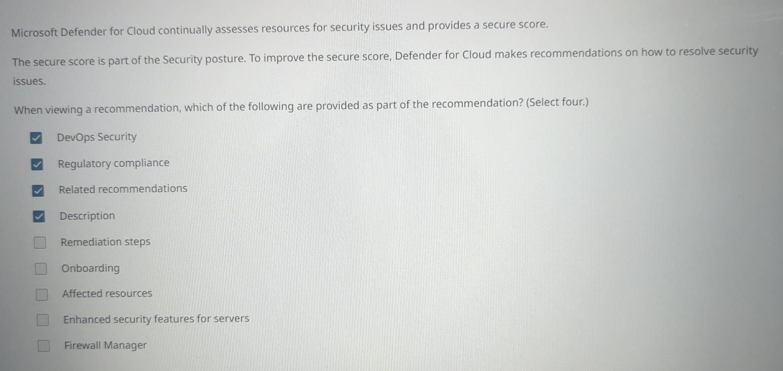 Microsoft Defender for Cloud continually assesses resources for security issues and provides a secure score.
The secure score is part of the Security posture. To improve the secure score, Defender for Cloud makes recommendations on how to resolve security
issues.
When viewing a recommendation, which of the following are provided as part of the recommendation? (Select four.)
DevOps Security
Regulatory compliance
Related recommendations
Description
Remediation steps
Onboarding
Affected resources
Enhanced security features for servers
Firewall Manager