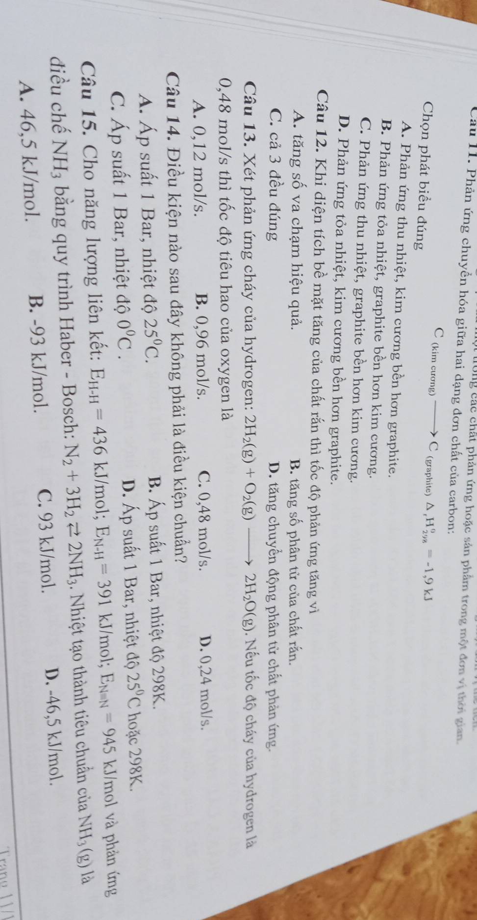 ong các chất phản ứng hoặc sản phẩm trong một đơn vị thời gian.
Cầu 11. Phản ứng chuyền hóa giữa hai dạng đơn chất của carbon:
C (kim cương) C (graphite) △ _rH_(298)°=-1,9kJ
Chọn phát biểu đúng
A. Phản ứng thu nhiệt, kim cương bền hơn graphite.
B. Phản ứng tỏa nhiệt, graphite bền hơn kim cương.
C. Phản ứng thu nhiệt, graphite bền hơn kim cương.
D. Phản ứng tỏa nhiệt, kim cương bền hơn graphite.
Câu 12. Khi diện tích bề mặt tăng của chất rắn thì tốc độ phản ứng tăng vì
A. tăng số va chạm hiệu quả. B. tăng số phân tử của chất rấn.
C. cả 3 đều đúng D. tăng chuyển động phân tử chất phản ứng.
Câu 13. Xét phản ứng cháy của hydrogen: 2H_2(g)+O_2(g) 2H_2O(g). Nếu tốc độ cháy của hydrogen là
0,48 mol/s thì tốc độ tiêu hao của oxygen là
A. 0,12 mol/s. B. 0,96 mol/s. C. 0,48 mol/s. D. 0,24 mol/s.
Câu 14. Điều kiện nào sau đây không phải là điều kiện chuẩn?
A. Áp suất 1 Bar, nhiệt độ 25°C. B. Áp suất 1 Bar, nhiệt độ 298K.
D. Áp suất 1 Bar, nhiệt độ 25°C
C. Áp suất 1 Bar, nhiệt độ 0°C. hoặc 298K.
Câu 15. Cho năng lượng liên kết: E_H-H=436 kJ/mol; E_N-H=391kJ /mol; E_Nequiv N=945 kJ/mol và phản ứng
điều chế NH_3 bằng quy trình Haber - Bosch: N_2+3H_2leftharpoons 2NH_3 hiệt tạo thành tiêu chuẩn củ NH_3(g) là
A. 46,5 kJ/mol. B. -93 kJ/mol. C. 93 kJ/mol. D. -46,5 kJ/mol.