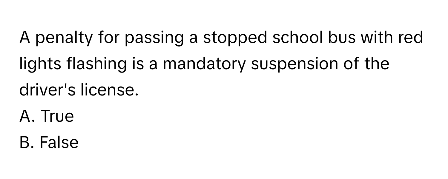 A penalty for passing a stopped school bus with red lights flashing is a mandatory suspension of the driver's license.

A. True
B. False