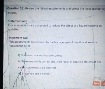 Question 28) Review the following statements and select the most appropriat
answver.
Statement one
Risk assessments are completed to reduce the effect of a hazard causing an
accident
Statement two
Risk assessments are required by the Management of Health and Welfare
Regulations 1999
a) Statement one and two are correct
b) Statement two is correct and is the result of applying statement one
c) 6oth statements are incorrect
o Statement one is correct
Prev