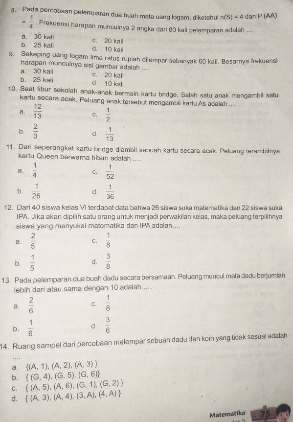 Pada percobaan pelemparan dua buah mata uang logam, diketahui n(S)=4danP(AA)
= 1/4 . Frekuensi harapan munculnya 2 angka dari 80 kali pelemparan adalah ....
a. 30 kali c. 20 kali
b. 25 kali d. 10 kali
9. Sekeping uang logam lima ratus rupiah dilempar sebanyak 60 kali. Besarnya frekuensi
harapan munculnya sisi gambar adalah ....
a. 30 kali c. 20 kali
b. 25 kali d. 10 kali
10. Saat libur sekolah anak-anak bermain kartu bridge. Salah satu anak mengambil satu
kartu secara acak. Peluang anak tersebut mengambil kartu As adalah ....
a.  12/13  C.  1/2 
b.  2/3   1/13 
d.
11. Dari seperangkat kartu bridge diambil sebuah kartu secara acak. Peluang terambilnya
kartu Queen berwarna hitam adalah ....
a.  1/4   1/52 
C.
b.  1/26  d.  1/36 
12. Dari 40 siswa kelas VI terdapat data bahwa 26 siswa suka matematika dan 22 siswa suka
IPA. Jika akan dipilih satu orang untuk menjadi perwakilan kelas, maka peluang terpilihnya
siswa yang menyukai matematika dan IPA adalah....
a.  2/5   1/8 
C.
b.  1/5   3/8 
d.
13. Pada pelemparan dua buah dadu secara bersamaan. Peluang muncul mata dadu berjumlah
lebih dari atau sama dengan 10 adalah ....
a.  2/6   1/8 
C.
b.  1/6   3/6 
d.
14. Ruang sampel dari percobaan melempar sebuah dadu dan koin yang tidak sesuai adalah
.
a.  (A,1),(A,2),(A,3)
b.  (G,4),(G,5),(G,6)
C.  (A,5),(A,6),(G,1),(G,2)
d.  (A,3),(A,4),(3,A),(4,A)
Matematika 75