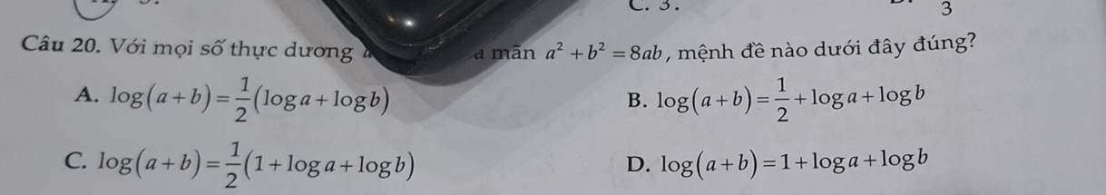 3 .
3
Câu 20. Với mọi số thực dương a mãn a^2+b^2=8ab , mệnh đề nào dưới đây đúng?
A. log (a+b)= 1/2 (log a+log b) log (a+b)= 1/2 +log a+log b
B.
C. log (a+b)= 1/2 (1+log a+log b)
D. log (a+b)=1+log a+log b