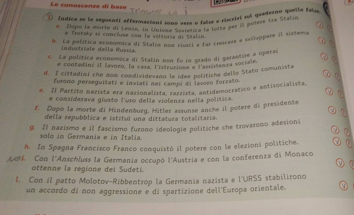 Le conoscenze di base 
1) Indica se le seguentí affermazioni sono vere o false e riscrivi sul quaderno quelle false. 
a. Dopo la morte di Lenin, in Unione Sovietica la lotta per il potere tra Stalin 
e Trotsky si concluse con la vittoria di Stalin. 
b. La política economica di Stalin non riusci a far crescere e sviluppare il sistema 
industriale della Russia. 
c. La política economica di Stalin non fu in grado di garantire a operai 
e contadini il lavoro, la casa, l’istruzione e l’assistenza sociale. 
d. I cittadini che non condividevano le idee politiche dello Stato comunista 
furono perseguitati e inviati nei campi di lavoro forzato. 
e. Il Partito nazista era nazionalista, razzista, antidemocratico e antisocialista, 
e considerava giusto l’uso della violenza nella politica. 
f. Dopo la morte di Hindenburg, Hitler assunse anche il potere di presidente 
della repubblica e istituì una dittatura totalitaria. 
g. Il nazismo e il fascismo furono ideologie politiche che trovarono adesioni 
solo in Germania e in Italia. 
h. In Spagna Francísco Franco conquistò il potere con le elezioni politiche. 
i. Con l'Anschluss la Germania occupò l'Austria e con la conferenza di Monaco 
ottenne la regione dei Sudeti. 
l Con il patto Molotov-Ribbentrop la Germania nazista e l’URSS stabilirono 
un accordo di non aggressione e di spartizione dell´Europa orientale.