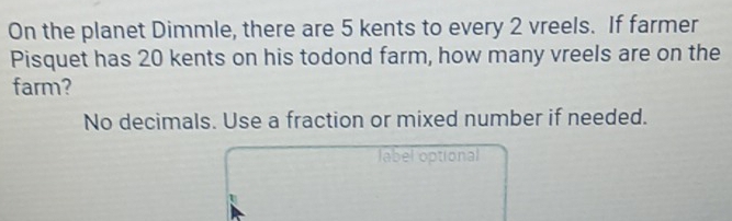 On the planet Dimmle, there are 5 kents to every 2 vreels. If farmer 
Pisquet has 20 kents on his todond farm, how many vreels are on the 
farm? 
No decimals. Use a fraction or mixed number if needed. 
label optional