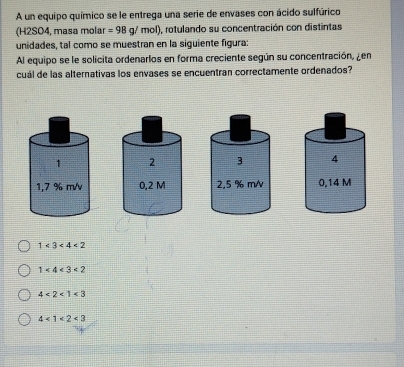 A un equipo químico se le entrega una serie de envases con ácido sulfúrico
(H2SO4, masa molar =98g/mol) , rotulando su concentración con distintas
unidades, tal como se muestran en la siguiente figura:
Al equipo se le solicita ordenarlos en forma creciente según su concentración, ¿en
cuál de las alternativas los envases se encuentran correctamente ordenados?
1 3 4
1,7 % m/v2,5 % m/ 0,14 M
1<3<4<2</tex>
1<4<3<2</tex>
4<2<1<3</tex>
4<1<2<3</tex>