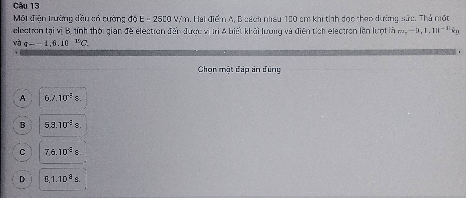 Một điện trường đều có cường độ E=2500V/m A. Hai điểm A, B cách nhau 100 cm khi tính dọc theo đường sức. Thả một
electron tại vị B, tính thời gian để electron đến được vị trí A biết khối lượng và điện tích electron lần lượt là m_e=9,1.10^(-31)kg
và q=-1,6.10^(-19)C. 
Chọn một đáp án đúng
A 6,7.10^(-8)s.
B 5,3.10^(-8)s.
C 7,6.10^(-8)s.
D 8, 1.10^(-8)s.