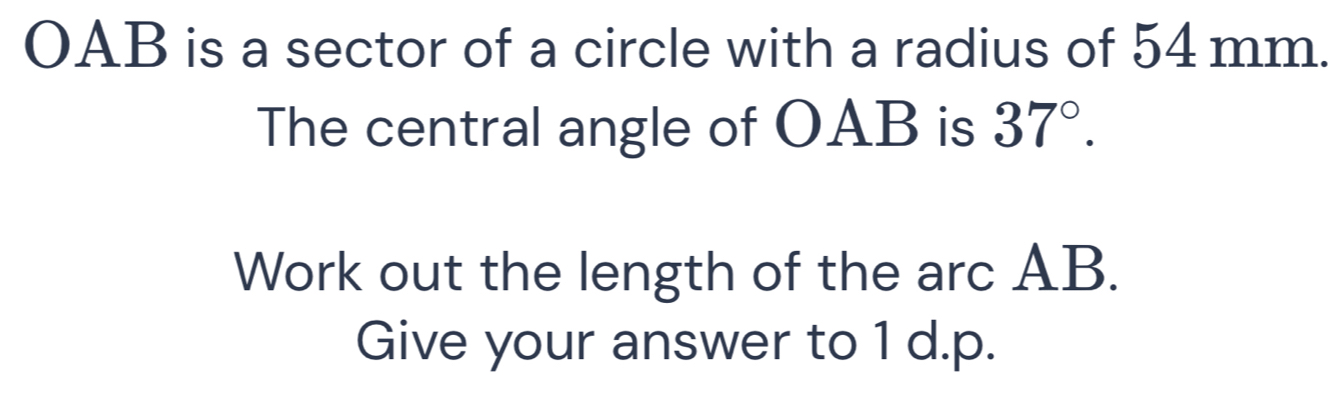 OAB is a sector of a circle with a radius of 54 mm. 
The central angle of OAB is 37°. 
Work out the length of the arc AB. 
Give your answer to 1 d.p.