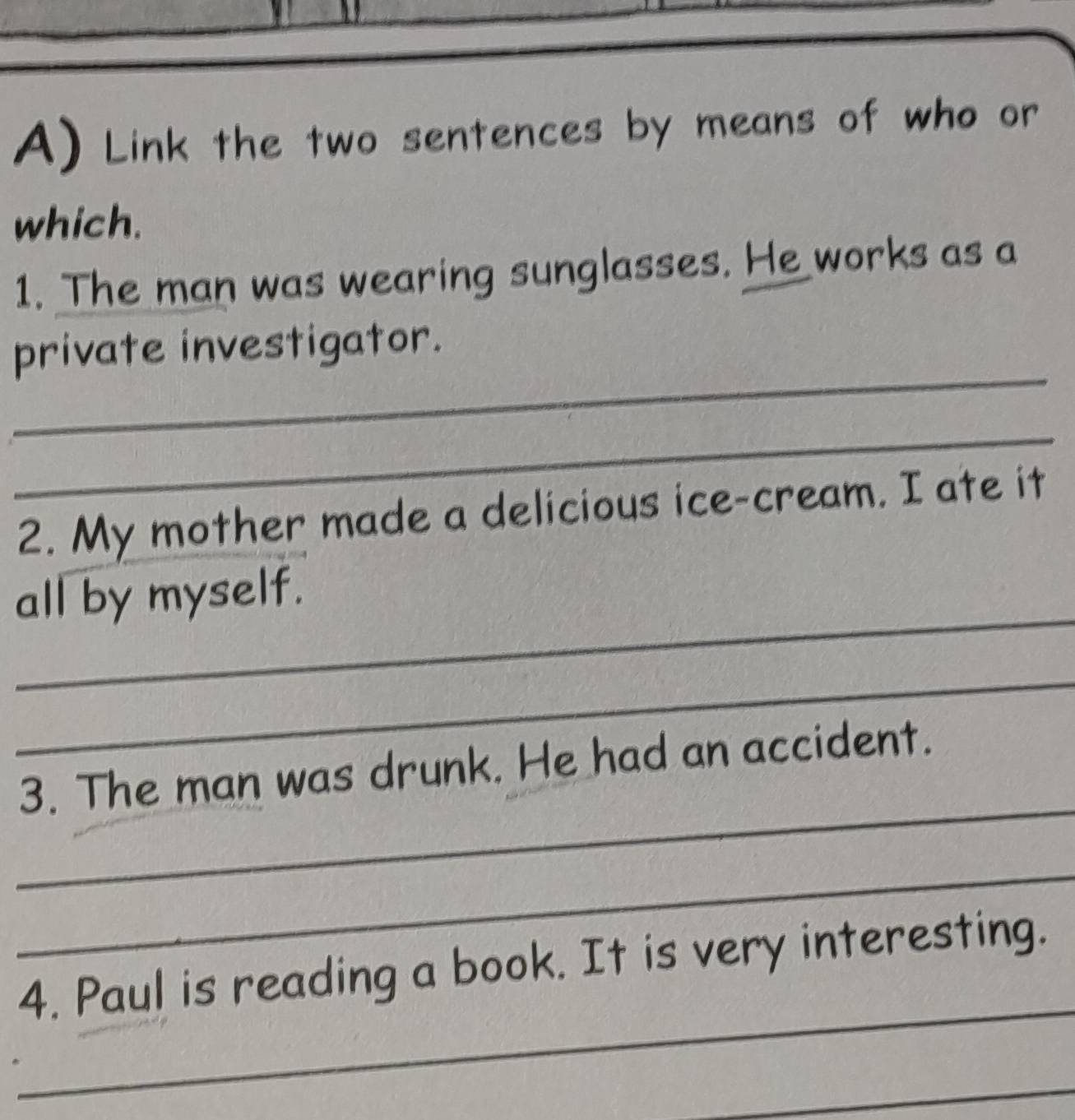 Link the two sentences by means of who or 
which. 
1. The man was wearing sunglasses. He works as a 
_ 
private investigator. 
_ 
2. My mother made a delicious ice-cream. I ate it 
_ 
all by myself. 
_ 
_ 
3. The man was drunk. He had an accident. 
_ 
_ 
4. Paul is reading a book. It is very interesting. 
_