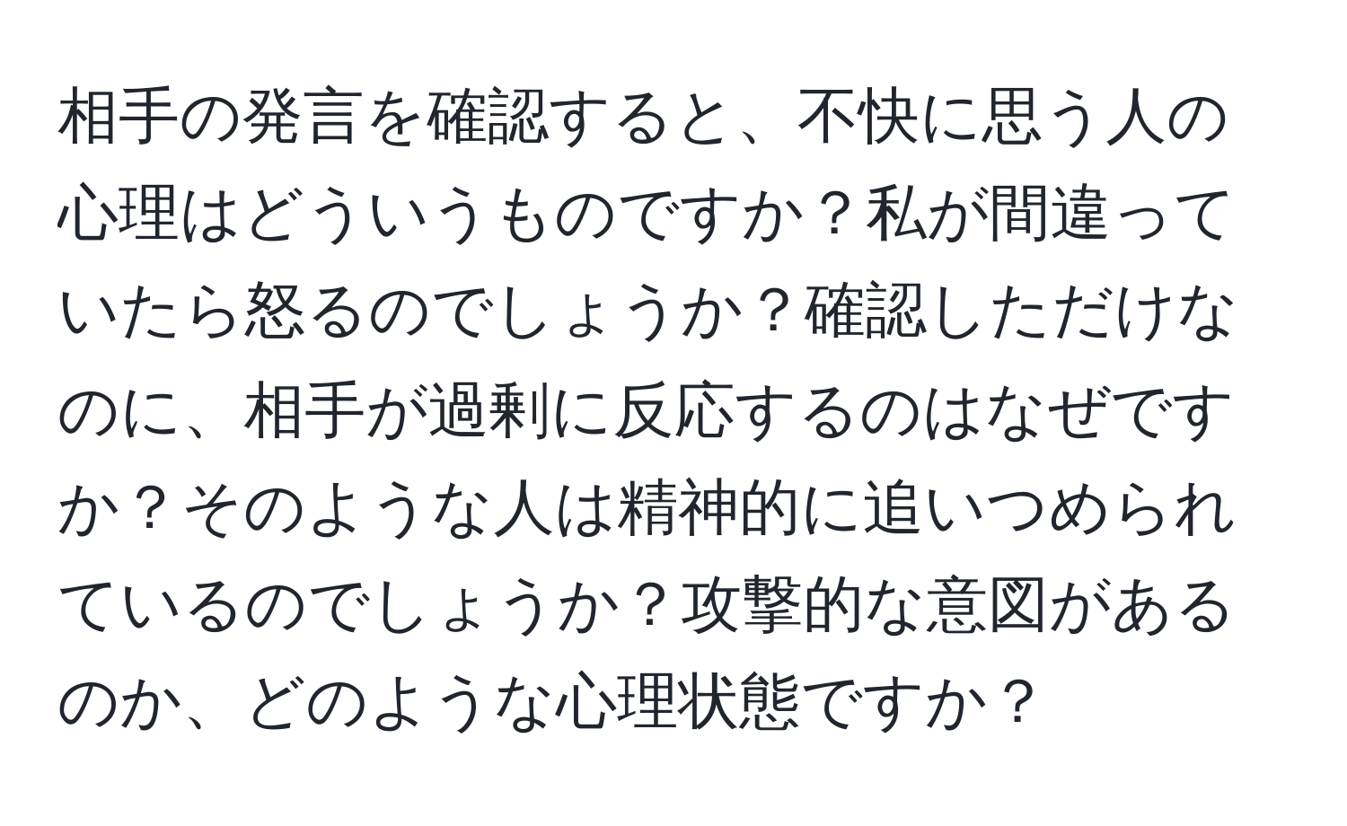 相手の発言を確認すると、不快に思う人の心理はどういうものですか？私が間違っていたら怒るのでしょうか？確認しただけなのに、相手が過剰に反応するのはなぜですか？そのような人は精神的に追いつめられているのでしょうか？攻撃的な意図があるのか、どのような心理状態ですか？