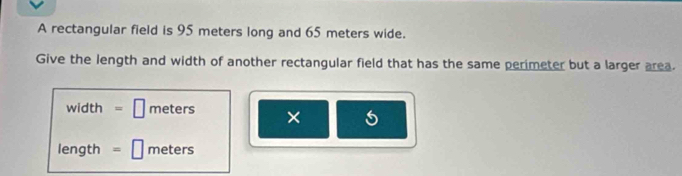 A rectangular field is 95 meters long and 65 meters wide. 
Give the length and width of another rectangular field that has the same perimeter but a larger area.
width =□ meters × 5
length =□ meters