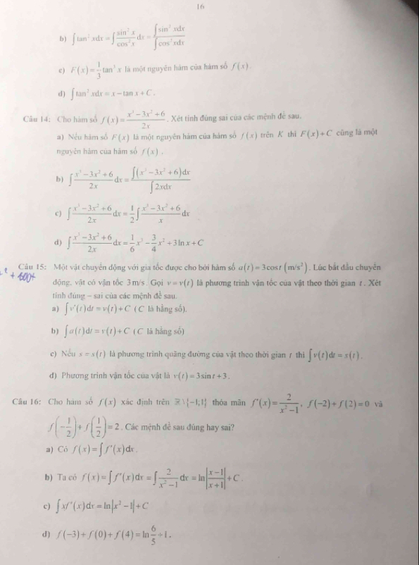 16
b ) ∈t tan^2xdx=∈t  sin^2x/cos^2x dx= ∈t sin^2xdx/∈t cos^2xdx 
c) F(x)= 1/3 tan^3x là một nguyên hàm của hàm số f(x).
d) ∈t tan^2xdx=x-tan x+C.
Câu 14: Cho hàm số f(x)= (x^3-3x^2+6)/2x . Xét tinh đúng sai của các mệnh đề sau.
a) Nếu hàm số F(x) là một nguyên hám của hàm số f(x) trên K thì F(x)+C cũng là một
nguyên hàm của hám số f(x).
b ) ∈t  (x^3-3x^2+6)/2x dx= (∈t (x^3-3x^2+6)dx)/∈t 2xdx 
c ) ∈t  (x^3-3x^2+6)/2x dx= 1/2 ∈t  (x^3-3x^2+6)/x dx
d) ∈t  (x^3-3x^2+6)/2x dx= 1/6 x^3- 3/4 x^2+3ln x+C
Câu 15: Một vật chuyển động với gia tốc được cho bởi hàm số a(t)=3cos t(m/s^2). Lúc bắt đầu chuyển
động, vật có vận tốc 3m/s . Gọi v=v(t) là phương trình vận tổc của vật theo thời gian z . Xét
tính đúng - sai của các mệnh đề sau.
a) ∈t v'(t)dt=v(t)+C(C * là hẳng số).
b ) ∈t a(t)dt=v(t)+C ( C lá hằng số)
e) Nếu s=s(t) là phương trình quãng đường của vật theo thời gian 7 thì ∈t v(t)dt=s(t).
đ) Phương trinh vận tốc của vật là r(t)=3sin t+3.
Câu 16: Cho hàm số f(x) xác định trên exists  -1;1 thóa mân f'(x)= 2/x^2-1 ,f(-2)+f(2)=0 và
f(- 1/2 )+f( 1/2 )=2. Các mệnh đề sau đúng hay sai?
a) Có f(x)=∈t f'(x)dx.
b) Ta có f(x)=∈t f'(x)dx=∈t  2/x^2-1 dx=ln | (x-1)/x+1 |+C.
c) ∈t xf'(x)dx=ln |x^2-1|+C
d) f(-3)+f(0)+f(4)=ln  6/5 +1.