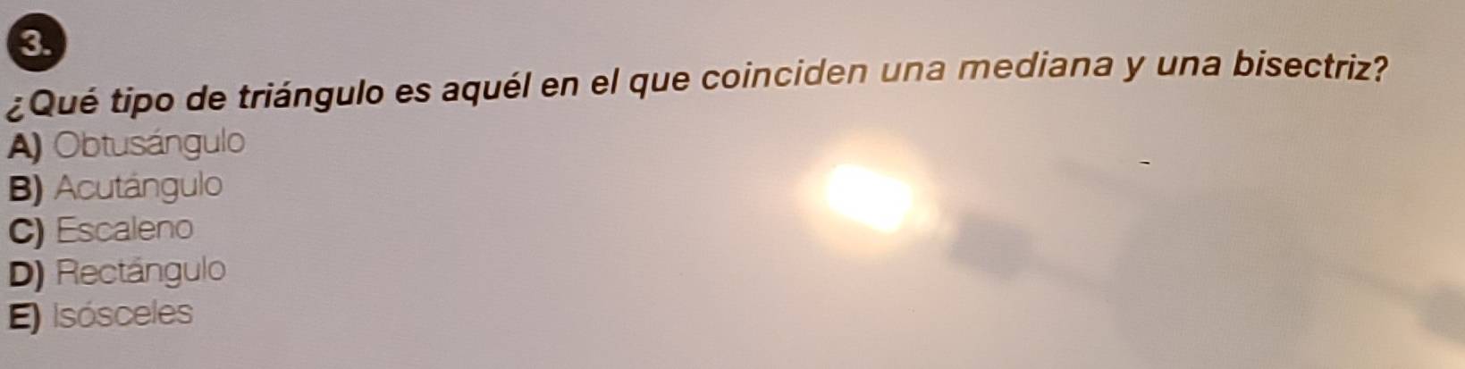 3
¿Qué tipo de triángulo es aquél en el que coinciden una mediana y una bisectriz?
A) Obtusángulo
B) Acutángulo
C) Escaleno
D) Rectángulo
E) Isósceles