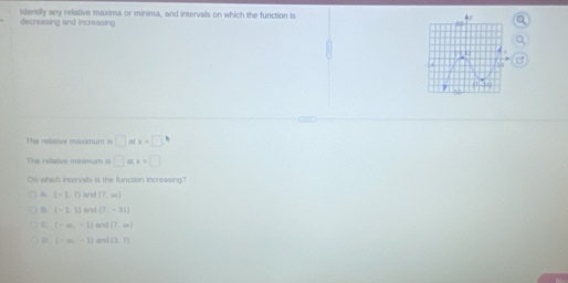 Identily any relative maxima or minima, and intervals on which the function is
decreasing and increasing
The relative maximum is □ atx=□ h
The ralative minimum is □ atx=□
On which inservals is the function increasing?
A (-1,7) wid (7,∈fty )
n [-1,1] and (7,-31)
C (-∈fty ,-1) and (7,∈fty )
D (-m,-1) and (3,7)