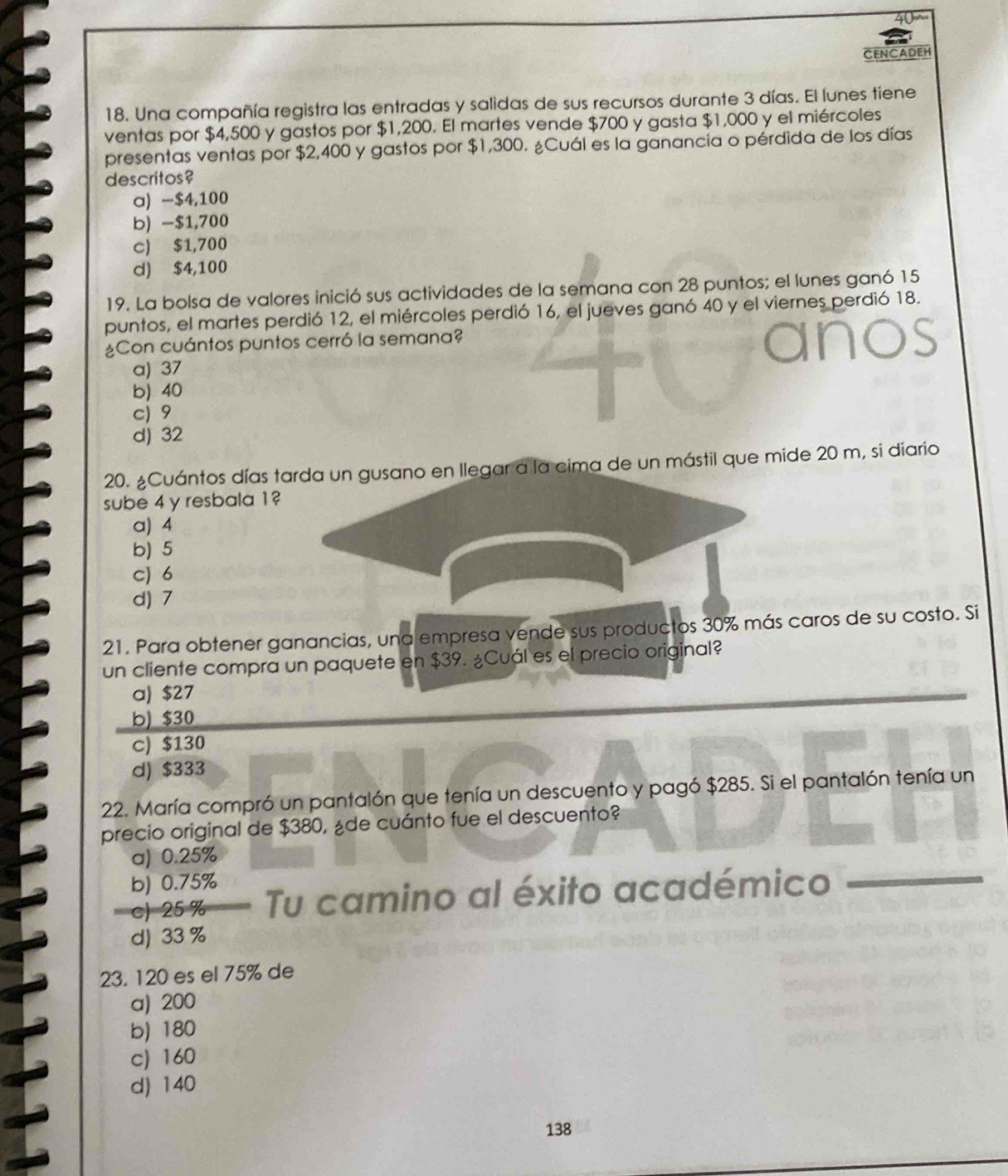 40~
CENCADEH
18. Una compañía registra las entradas y salidas de sus recursos durante 3 días. El lunes tiene
ventas por $4,500 y gastos por $1,200. El martes vende $700 y gasta $1,000 y el miércoles
presentas ventas por $2,400 y gastos por $1,300. ¿Cuál es la ganancia o pérdida de los días
descritos?
a) -$4,100
b) -$1,700
c) $1,700
d) $4,100
19. La bolsa de valores inició sus actividades de la semana con 28 puntos; el lunes ganó 15
puntos, el martes perdió 12, el miércoles perdió 16, el jueves ganó 40 y el viernes perdió 18.
¿Con cuántos puntos cerró la semana?
a) 37
b) 40
c) 9
d) 32
20. ¿Cuántos días tarda un gusano en llegar a la cima de un mástil que mide 20 m, si diario
sube 4 y resbala 1?
a) 4
b) 5
c) 6
d) 7
21. Para obtener ganancias, una empresa vende sus productos 30% más caros de su costo. Si
un cliente compra un paquete en $39. ¿Cuál es el precio original?
a) $27
b) $30
c) $130
d) $333
22. María compró un pantalón que tenía un descuento y pagó $285. Si el pantalón tenía un
precio original de $380, ¿de cuánto fue el descuento?
a) 0.25%
b) 0.75%
c) 25 % Tu camino al éxito académico
d) 33 %
23. 120 es el 75% de
a) 200
b) 180
c) 160
d) 140
138