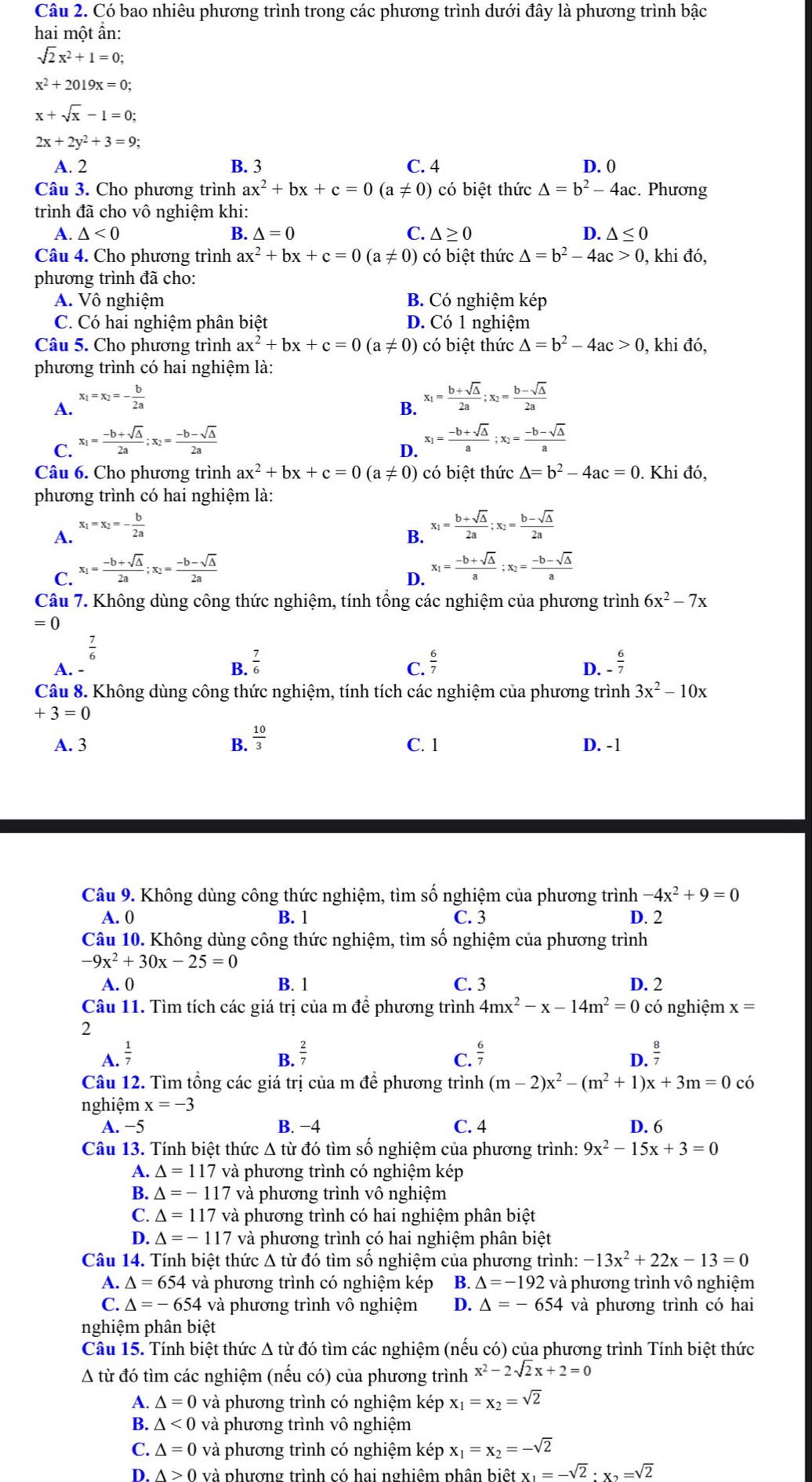 Có bao nhiêu phương trình trong các phương trình dưới đây là phương trình bậc
hai một ẩn:
sqrt(2)x^2+1=0;
x^2+2019x=0;
x+sqrt(x)-1=0;
2x+2y^2+3=9;
A. 2 B. 3 C. 4 D. 0
Câu 3. Cho phương trình ax^2+bx+c=0(a!= 0) có biệt thức △ =b^2-4ac. Phương
trình đã cho vô nghiệm khi:
A. △ <0</tex> B. △ =0 C. △ ≥ 0 D. △ ≤ 0
Câu 4. Cho phương trình ax^2+bx+c=0(a!= 0) có biệt thức △ =b^2-4ac>0 , khi đó,
phương trình đã cho:
A. Vô nghiệm B. Có nghiệm kép
C. Có hai nghiệm phân biệt D. Có 1 nghiệm
Câu 5. Cho phương trình ax^2+bx+c=0(a!= 0) có biệt thức △ =b^2-4ac>0 , khi đó,
phương trình có hai nghiệm là:
A. x_1=x_2=- b/2a 
C. x_1= (-b+sqrt(△ ))/2a ;x_2= (-b-sqrt(△ ))/2a  B. x_1= (b+sqrt(△ ))/2a ;x_2= (b-sqrt(△ ))/2a 
D. x_1= (-b+sqrt(△ ))/a ;x_2= (-b-sqrt(△ ))/a 
Câu 6. Cho phương trình ax^2+bx+c=0(a!= 0) ó biệt thức △ =b^2-4ac=0. Khi đó,
phương trình có hai nghiệm là:
A. x_1=x_2=- b/2a 
C. x_1= (-b+sqrt(△ ))/2a ;x_2= (-b-sqrt(△ ))/2a  B. x_1= (b+sqrt(△ ))/2a ;x_2= (b-sqrt(△ ))/2a 
D. x_1= (-b+sqrt(△ ))/a ;x_2= (-b-sqrt(△ ))/a 
Câu 7. Không dùng công thức nghiệm, tính tổng các nghiệm của phương trình 6x^2-7x
= 0
 7/6 
B.  7/6 
A. -  6/7  - 6/7 
C.
D.
Câu 8. Không dùng công thức nghiệm, tính tích các nghiệm của phương trình 3x^2-10x
+3=0
A. 3 B.  10/3  C. 1 D. -1
Câu 9. Không dùng công thức nghiệm, tìm số nghiệm của phương trình -4x^2+9=0
A. 0 B. 1 C. 3 D. 2
Câu 10. Không dùng công thức nghiệm, tìm số nghiệm của phương trình
-9x^2+30x-25=0
A. 0 B. 1 C. 3 D. 2
Câu 11. Tìm tích các giá trị của m để phương trình 4mx^2-x-14m^2=0co nghiệm x=
2
B.  2/7 
A.  1/7   6/7   8/7 
C.
D.
Câu 12. Tìm tổng các giá trị của m để phương trình (m-2)x^2-(m^2+1)x+3m=0 có
nghiệm x=-3
A. −5 B. −4 C. 4 D. 6
Câu 13. Tính biệt thức Δ từ đó tìm số nghiệm của phương trình: 9x^2-15x+3=0
A. △ =117 và phương trình có nghiệm kép
B. △ =-117 và phương trình vô nghiệm
C. △ =117 và phương trình có hai nghiệm phân biệt
D. △ =-117 và phương trình có hai nghiệm phân biệt
Câu 14. Tính biệt thức Δ từ đó tìm số nghiệm của phương trình: -13x^2+22x-13=0
A. △ =654 và phương trình có nghiệm kép B. △ =-192 và phương trình vô nghiệm
C. △ =-654 và phương trình vô nghiệm D. △ =-654 và phương trình có hai
nghiệm phân biệt
Câu 15. Tính biệt thức Δ từ đó tìm các nghiệm (nếu có) của phương trình Tính biệt thức
A từ đó tìm các nghiệm (nếu có) của phương trình x^2-2sqrt(2)x+2=0
A. △ =0 và phương trình có nghiệm kép x_1=x_2=sqrt(2)
B. △ <0</tex> và phương trình vô nghiệm
C. △ =0 và phương trình có nghiệm kép x_1=x_2=-sqrt(2)
D. A>0 và phương trình có hai nghiêm phân b bietx_1=-sqrt(2)· x_2=sqrt(2)