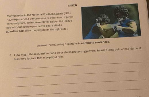 Many players in the National Football League (NFL) 
have experienced concussions or other head injuries 
in recent years. To improve player safety, the league 
has introduced new protective gear called a 
guardian cap. (See the picture on the right side.) 
Answer the following questions in complete sentences. 
5. How might these guardian caps be useful in protecting players' heads during collisions? Name at 
_ 
least two factors that may play a role. 
_ 
_ 
_