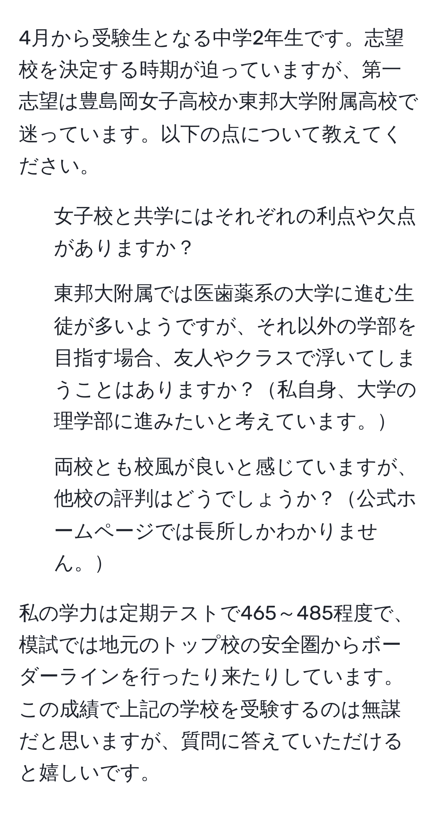 4月から受験生となる中学2年生です。志望校を決定する時期が迫っていますが、第一志望は豊島岡女子高校か東邦大学附属高校で迷っています。以下の点について教えてください。  
- 女子校と共学にはそれぞれの利点や欠点がありますか？  
- 東邦大附属では医歯薬系の大学に進む生徒が多いようですが、それ以外の学部を目指す場合、友人やクラスで浮いてしまうことはありますか？私自身、大学の理学部に進みたいと考えています。  
- 両校とも校風が良いと感じていますが、他校の評判はどうでしょうか？公式ホームページでは長所しかわかりません。  

私の学力は定期テストで465～485程度で、模試では地元のトップ校の安全圏からボーダーラインを行ったり来たりしています。この成績で上記の学校を受験するのは無謀だと思いますが、質問に答えていただけると嬉しいです。