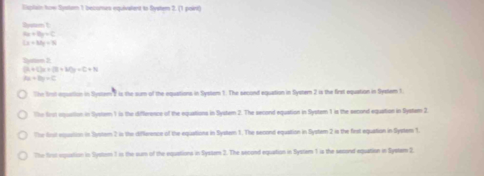 Esplain how Systam 1 becomes equivalent to Systern 2. (1 point)
System t:
Rx+By=C
Lx+Mg=N
Syatism 2:
(A+C)x+(B+M)y=C+N
tx+8y=C
The frot equation in System 2 is the sum of the equations in System 1. The second equation in Syster 2 is the first equation in System 1.
The first aquation in System 1 is the difference of the equations in System 2. The second equation in System 1 is the second equation in System 2.
The finst equasion in Systern 2 is the difference of the equations in Systern 1. The second equation in System 2 is the first equation in System 1.
The first equation in System 1 is the sum of the equations in System 2. The second equation in System 1 is the sesond equation in Systam 2.