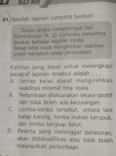 SD/MI
41. Bacalah laporan rumpang berikut!
Dalam rangka memperingati Hari
Kemerdekaan RI, SD Cempaka menyeleng-
garakan berbagai kegiatan lomba. ....
Setiap kelas wajib mengirimkan wakilnya
untuk mengikuti setiap perlombaan.
Kalimat yang tepat untuk melengkapi
paragraf laporan tersebut adalah . . .
A. Setiap kelas dapat mengirimkan
wakilnya minimal lima siswa.
B. Perlombaan dilaksanakan secara sportif
dan tidak boleh ada kecurangan.
C. Lomba-lomba tersebut, antara lain
balap karung, lomba makan kerupuk,
dan lomba tangkap belut.
D. Peserta yang melanggar peraturan,
akan didiskualifikasi atau tidak boleh 
melanjutkan perlombaan.