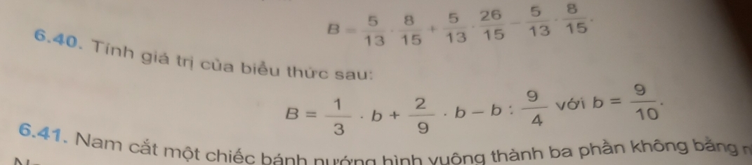 B= 5/13 ·  8/15 + 5/13 ·  26/15 - 5/13 ·  8/15 . 
6.40. Tính giá trị của biểu thức sau:
B= 1/3 · b+ 2/9 · b-b: 9/4  với b= 9/10 . 
6.41. Nam cắt một chiếc hánh nướng hình vuông thành ba phần không bằng n