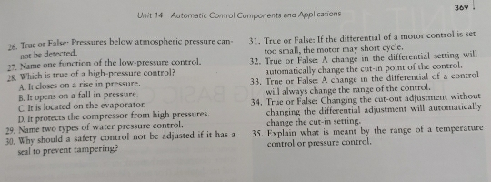 Automatic Control Components and Applications 369.
26. True or False: Pressures below atmospheric pressure can- 31. True or False: If the differential of a motor control is set
not be detected.
27. Name one function of the low-pressure control. too small, the motor may short cycle.
18. Which is true of a high-pressure control? 32. True or False: A change in the differential setting will
A. It closes on a rise in pressure. automatically change the cut-in point of the control.
B. It opens on a fall in pressure. 33. True or False: A change in the differential of a control
C. It is located on the evaporator. will always change the range of the control.
D. It protects the compressor from high pressures. 34. True or False: Changing the cut-out adjustment without
changing the differential adjustment will automatically
29. Name two types of water pressure control. change the cut-in setting.
30. Why should a safety control not be adjusted if it has a 35. Explain what is meant by the range of a temperature
seal to prevent tampering? control or pressure control.