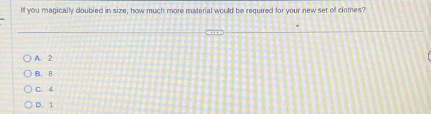 If you magically doubled in size, how much more material would be required for your new set of clothes?
A. 2
B. 8
C. 4
D. 1