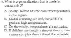 What is a generalization that is made in
paragraph 3?
A. Shady Hollow has the coldest temperatures
in the region.
B. Global warming can only be valid if it
prodicts high temperatures.
C. On the whole, temperatures are not rising.
D. If children are taught a simpler theory; then
a more complex theory should be set aside.