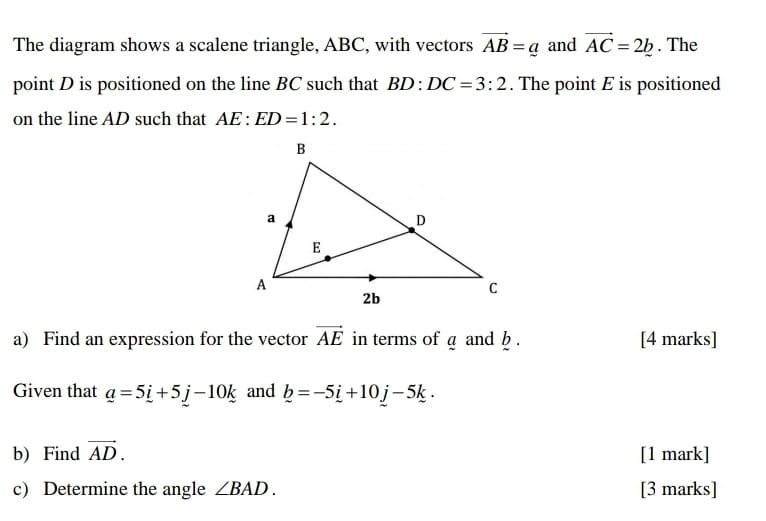 The diagram shows a scalene triangle, ABC, with vectors vector AB=_ a and vector AC=2b. The 
point D is positioned on the line BC such that BD:DC=3:2. The point E is positioned 
on the line AD such that AE:ED=1:2. 
a) Find an expression for the vector vector AE in terms of a and b. [4 marks] 
Given that _ a=5_ i+5_ j-10_ k and _ b=-5_ i+10_ j-5_ k. 
b) Find vector AD. [1 mark] 
c) Determine the angle ∠ BAD. [3 marks]