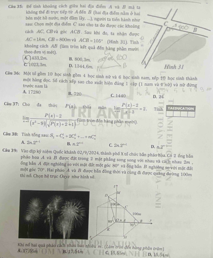 Để tính khoảng cách giữa hai địa điểm A và B mà ta
không thể đi trực tiếp từ A đến B (hai địa điểm nằm ở hai
bên một hồ nước, một đầm lầy, ...), người ta tiến hành như
sau: Chọn một địa điểm C sao cho ta đo được các khoảng C A
B
cách AC, CB và góc ACB. Sau khi đo, ta nhận được
AC=1km,CB=800m và ACB=105° (Hình 31). Tính
khoảng cách AB (làm tròn kết quả đến hàng phần mười
theo đơn vị mét).
A. 1433,2m. B. 800, 3m.
A
C. 1023,3m. D. 1344,6m. Hình 31
Câu 36: Một tổ gồm 10 học sinh gồm 4 học sinh nữ và 6 học sinh nam, xếp 10 học sinh thành
một hàng dọc. Số cách xếp sao cho xuất hiện đúng 1 cặp (1 nam và 1 nữ) và nữ đứng
trước nam là
A. 17280 B. 720 C. 1440 D.24
Câu 37: Cho đa thức P(x) thỏa mãn limlimits _xto 3 (P(x)-2)/x-3 =2. Tính TAEDUCATION
limlimits _xto 3 (P(x)-2)/(x^2-9)(sqrt(P(x)+2)+1)  (làm tròn đến hàng phần mười).
Câu 38: Tính tổng sau: S_2=C_n^(1+2C_n^2+...+nC_n^n
A. 2n.2^n-1) B. n.2^(n+1) C. 2n.2^(n+1) D, n.2^(n-1)
Câu 39: Vào dịp kỷ niệm Quốc khánh 02/9/2024, thành phố X tổ chức bắn pháo hoa. Có 2 ống bắn
pháo hoa A và B được đặt trong 2 mặt phầng song song với nhau và cách nhau 2m ,
ống bắn A đặt nghiêng so với mặt đất một góc 80° và ống bắn B nghiêng so với mặt đất
một góc 70°. Hai pháo A và B được bắn đồng thời và cùng đi được quãng đường 100m
thì nổ. Chọn hệ trục Oxyz như hình vẽ.
z
M
D,
100m
C T
100m
80 O=A B y
70
k
*
Khi nổ hai quả pháo cách nhau bao nhiêu m . (Làm tròn đến hàng phần trăm)
A. 17,55m B. 17,54m C. 15,55m D. 15,54m