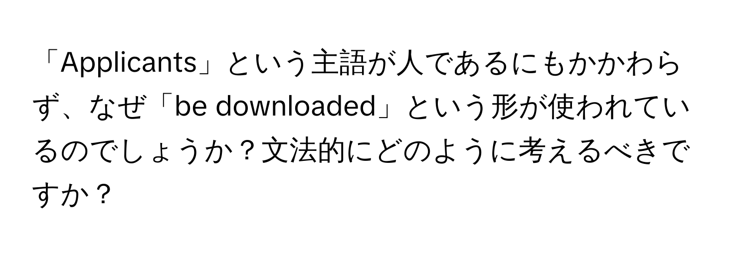 「Applicants」という主語が人であるにもかかわらず、なぜ「be downloaded」という形が使われているのでしょうか？文法的にどのように考えるべきですか？