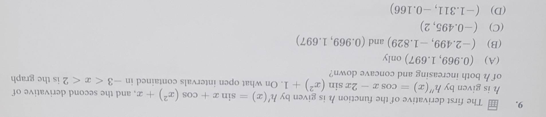 The first derivative of the function h is given by h'(x)=sin x+cos (x^2)+x , and the second derivative of
h is given by h''(x)=cos x-2xsin (x^2)+1. On what open intervals contained in -3 is the graph
of h both increasing and concave down?
(A) (0.969,1.697)only
(B) (-2.499,-1.829) and (0.969,1.697)
(C) (-0.495,2)
(D) (-1.311,-0.166)