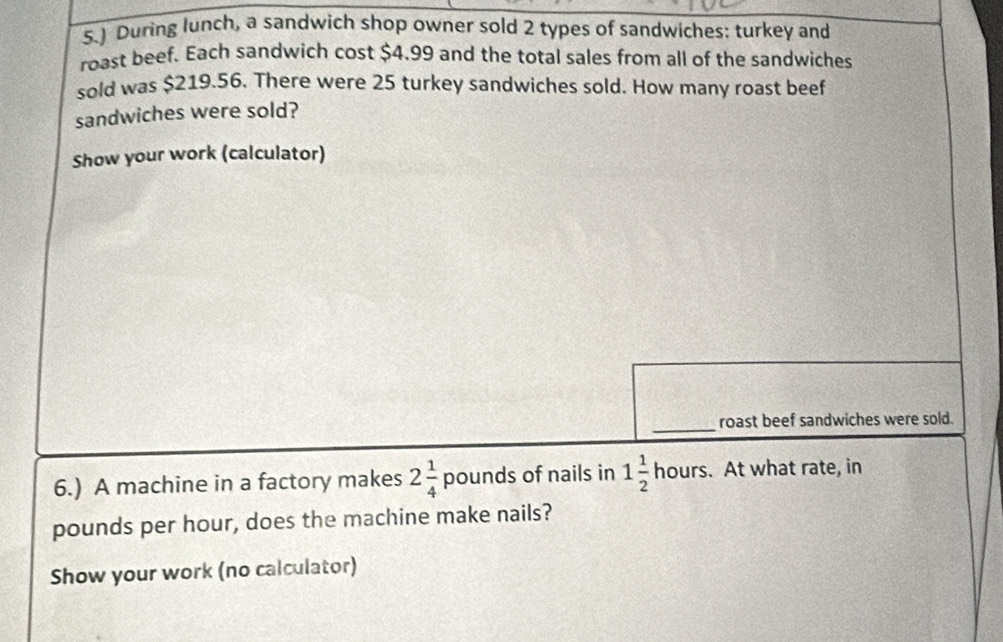 5.) During lunch, a sandwich shop owner sold 2 types of sandwiches: turkey and 
roast beef. Each sandwich cost $4.99 and the total sales from all of the sandwiches 
sold was $219.56. There were 25 turkey sandwiches sold. How many roast beef 
sandwiches were sold? 
Show your work (calculator) 
roast beef sandwiches were sold. 
6.) A machine in a factory makes 2 1/4  pound s of nails in 1 1/2 hours. At what rate, in
pounds per hour, does the machine make nails? 
Show your work (no calculator)