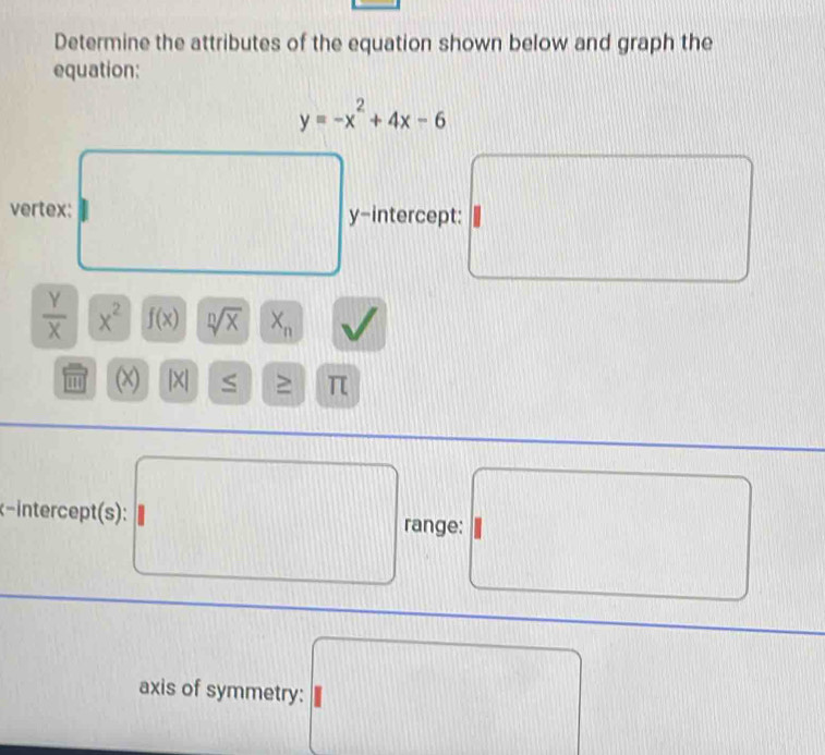 Determine the attributes of the equation shown below and graph the 
equation:
y=-x^2+4x-6
vertex: y-intercept:
 Y/X  x^2 f(x) sqrt[n](x) X_n
'' (χ) |X| S ≥ π
x - interept (s) : range: 
axis of symmetry: