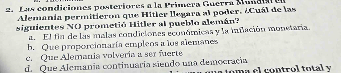 Las condiciones posteriores a la Primera Guerra Mundial en
Alemania permitieron que Hitler llegara al poder. ¿Cuál de las
siguientes NO prometió Hitler al pueblo alemán?
a. El fin de las malas condiciones económicas y la inflación monetaria.
b. Que proporcionaría empleos a los alemanes
c. Que Alemania volvería a ser fuerte
d. Que Alemania continuaría siendo una democracia
le toma el control total y