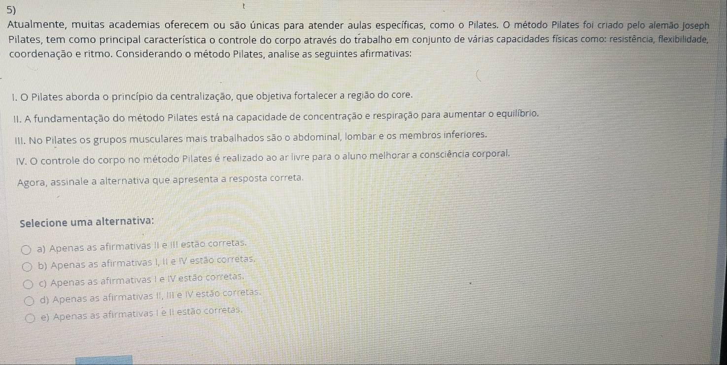 Atualmente, muitas academias oferecem ou são únicas para atender aulas específicas, como o Pilates. O método Pilates foi criado pelo alemão Joseph
Pilates, tem como principal característica o controle do corpo através do trabalho em conjunto de várias capacidades físicas como: resistência, flexibilidade,
coordenação e ritmo. Considerando o método Pilates, analise as seguintes afirmativas:
I. O Pilates aborda o princípio da centralização, que objetiva fortalecer a região do core.
II. A fundamentação do método Pilates está na capacidade de concentração e respiração para aumentar o equilíbrio.
III. No Pilates os grupos musculares mais trabalhados são o abdominal, lombar e os membros inferiores.
IV. O controle do corpo no método Pilates é realizado ao ar livre para o aluno melhorar a consciência corporal.
Agora, assinale a alternativa que apresenta a resposta correta.
Selecione uma alternativa:
a) Apenas as afirmativas II e III estão corretas.
b) Apenas as afirmativas I, II e IV estão corretas.
c) Apenas as afirmativas I e IV estão corretas.
d) Apenas as afirmativas II, III e IV estão corretas.
e) Apenas as afirmativas I é II estão corretas.