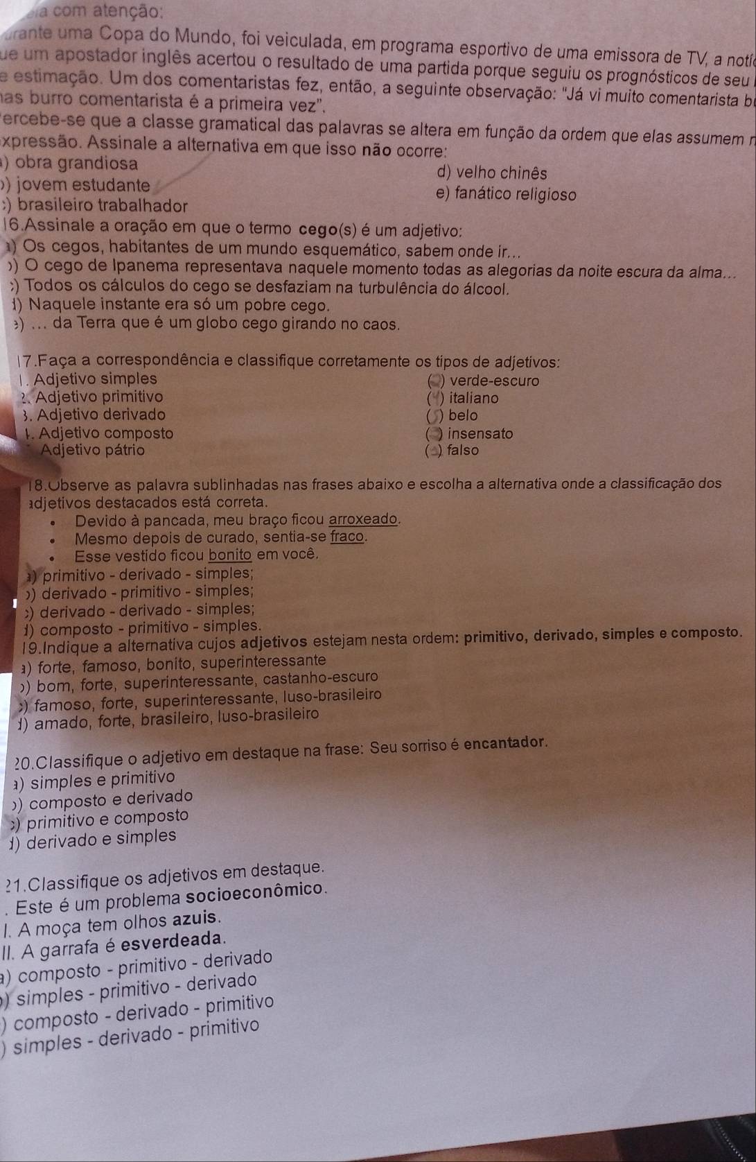 a com atenção:
urante uma Copa do Mundo, foi veiculada, em programa esportivo de uma emissora de TV, a notío
fue um apostador inglês acertou o resultado de uma partida porque seguiu os prognósticos de seu 
e estimação. Um dos comentaristas fez, então, a seguinte observação: "Já vi muito comentarista be
has burro comentarista é a primeira vez'.
ercebe-se que a classe gramatical das palavras se altera em função da ordem que elas assumem na
Axpressão. Assinale a alternativa em que isso não ocorre:
) obra grandiosa d) velho chinês
)) jovem estudante e) fanático religioso;) brasileiro trabalhador
16.Assinale a oração em que o termo cego(s) é um adjetivo:
) Os cegos, habitantes de um mundo esquemático, sabem onde ir...
)) O cego de Ipanema representava naquele momento todas as alegorias da noite escura da alma...
;) Todos os cálculos do cego se desfaziam na turbulência do álcool.
1) Naquele instante era só um pobre cego.
) . . . da Terra que é um globo cego girando no caos.
17.Faça a correspondência e classifique corretamente os tipos de adjetivos:
. Adjetivo simples ( ) verde-escuro
? Adjetivo primitivo ( ) italiano
3. Adjetivo derivado
( ) belo
I. Adjetivo composto ( ) insensato
Adjetivo pátrio (△) falso
18.Observe as palavra sublinhadas nas frases abaixo e escolha a alternativa onde a classificação dos
adjetivos destacados está correta.
Devido à pancada, meu braço ficou arroxeado.
Mesmo depois de curado, sentia-se fraco.
Esse vestido ficou bonito em você.
) primitivo - derivado - simples;
)) derivado - primitivo - simples;;) derivado - derivado - simples;
1) composto - primitivo - simples.
19.Indique a alternativa cujos adjetivos estejam nesta ordem: primitivo, derivado, simples e composto.
) forte, famoso, bonito, superinteressante
) bom, forte, superinteressante, castanho-escuro
) famoso, forte, superinteressante, luso-brasileiro
d) amado, forte, brasileiro, luso-brasileiro
20.Classifique o adjetivo em destaque na frase: Seu sorrisoé encantador.
) simples e primitivo
) composto e derivado
) primitivo e composto
1) derivado e simples
?1.Classifique os adjetivos em destaque.
. Este é um problema socioeconômico.
1. A moça tem olhos azuis.
II. A garrafa é esverdeada.
a) composto - primitivo - derivado
) simples - primitivo - derivado
) composto - derivado - primitivo
) simples - derivado - primitivo