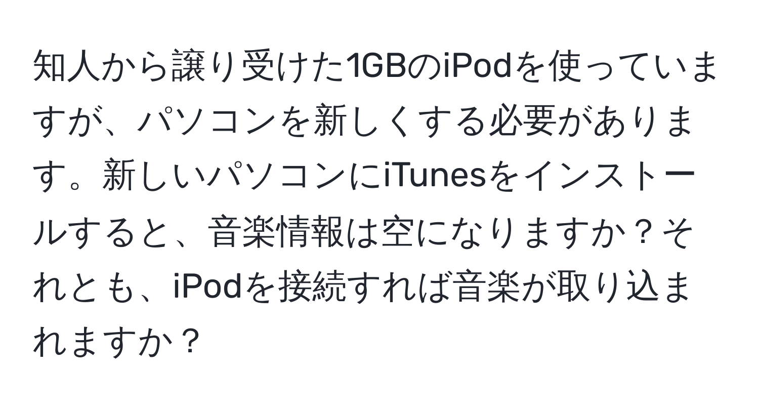 知人から譲り受けた1GBのiPodを使っていますが、パソコンを新しくする必要があります。新しいパソコンにiTunesをインストールすると、音楽情報は空になりますか？それとも、iPodを接続すれば音楽が取り込まれますか？